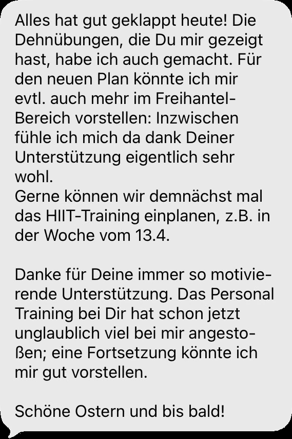 Nachricht einer Klientin oder eines Klienten: Alles hat gut geklappt heute! Die Dehnübungen, die Du mir gezeigt hast, habe ich auch gemacht. Danke für Deine immer so motivierende Unterstützung. Das Personal Training bei Dir hat schon jetzt unglaublich viel bei mir angestoßen; eine Fortsetzung könnte ich mir gut vorstellen.