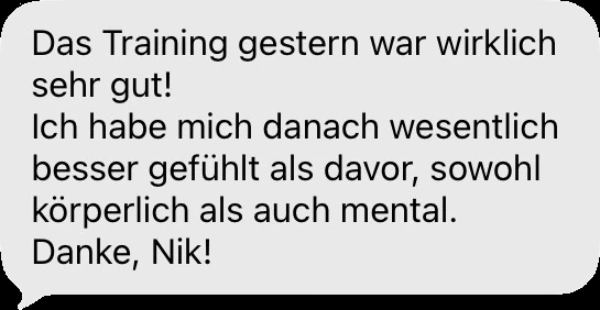 Nachricht einer Klientin oder eines Klienten: Das Training gestern war wirklich sehr gut! Ich habe mich danach wesentlich besser gefühlt als davor — sowohl körperlich als auch mental. Danke, Nik!