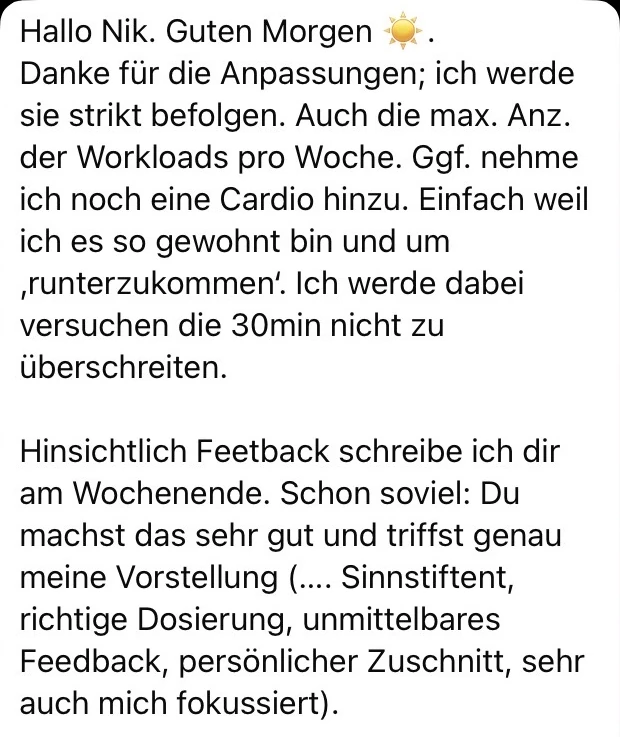 Nachricht einer Klientin oder eines Klienten: Danke für die Anpassungen; ich werde sie strikt befolgen. Du machst das sehr gut und triffst genau meine Vorstellung — sinnstiftend, richtige Dosierung, unmittelbares Feedback, persönlicher Zuschnitt, sehr auf mich fokussiert.